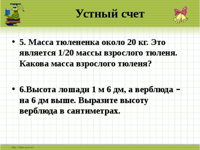 Устный счет 5. Масса тюлененка около 20 кг. Это является 1/20 массы взрослого тюленя. Какова масса взрослого тюленя?  6.Высота лошади 1 м 6 дм, а верблюда – на 6 дм выше. Выразите высоту верблюда в сантиметрах.   