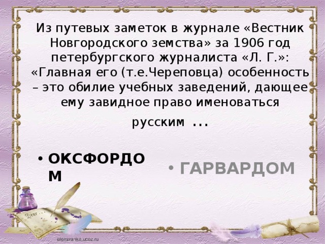 Из путевых заметок в журнале «Вестник Новгородского земства» за 1906 год петербургского журналиста «Л. Г.»: «Главная его (т.е.Череповца) особенность – это обилие учебных заведений, дающее ему завидное право именоваться русским  … ОКСФОРДОМ ГАРВАРДОМ 28 