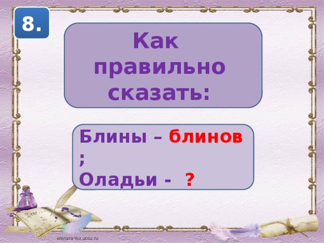 8. Как правильно сказать: Блины – блинов ; Оладьи - ? 