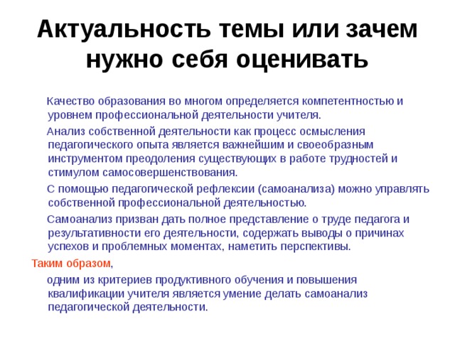 Актуальность темы или зачем нужно себя оценивать  Качество  образования во многом определяется компетентностью и уровнем профессиональной деятельности учителя.  Анализ собственной деятельности как процесс осмысления педагогического опыта является важнейшим и своеобразным инструментом преодоления существующих в работе трудностей и стимулом самосовершенствования.  С помощью педагогической рефлексии (самоанализа) можно управлять собственной профессиональной деятельностью.  Самоанализ призван дать полное представление о труде педагога и результативности его деятельности, содержать выводы о причинах успехов и проблемных моментах, наметить перспективы. Таким образом ,  одним из критериев продуктивного обучения и повышения квалификации учителя является умение делать самоанализ педагогической деятельности. 