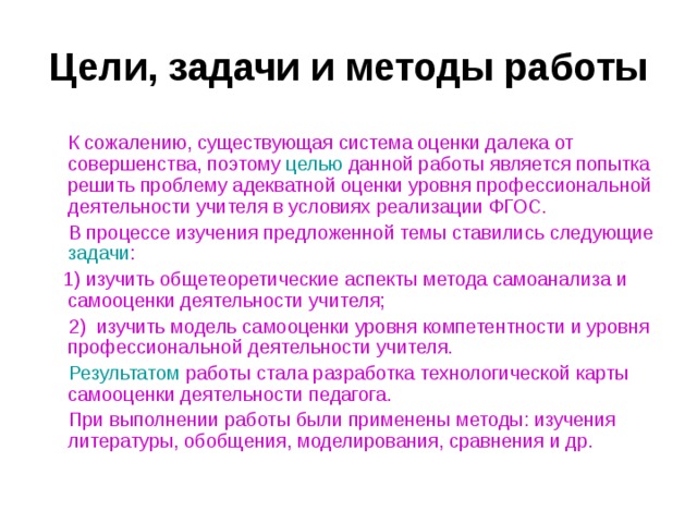 Цели, задачи и методы работы  К сожалению,  существующая система оценки далека от совершенства, поэтому целью данной работы является попытка решить проблему адекватной оценки уровня профессиональной деятельности учителя в условиях реализации ФГОС.  В процессе изучения предложенной темы ставились следующие задачи :  1) изучить общетеоретические аспекты метода самоанализа и самооценки деятельности учителя;  2) изучить модель самооценки уровня компетентности и уровня профессиональной деятельности учителя.  Результатом работы стала разработка технологической карты самооценки деятельности педагога.  При выполнении работы были применены методы: изучения литературы, обобщения, моделирования, сравнения и др. 
