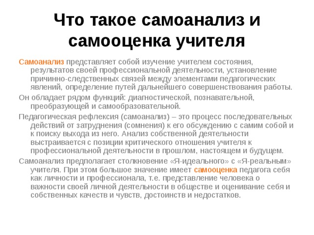 Что такое самоанализ и самооценка учителя Самоанализ представляет собой изучение учителем состояния, результатов своей профессиональной деятельности, установление причинно-следственных связей между элементами педагогических явлений, определение путей дальнейшего совершенствования работы. Он обладает рядом функций: диагностической, познавательной, преобразующей и самообразовательной. Педагогическая рефлексия (самоанализ) – это процесс последовательных действий от затруднения (сомнения) к его обсуждению с самим собой и к поиску выхода из него. Анализ собственной деятельности выстраивается с позиции критического отношения учителя к профессиональной деятельности в прошлом, настоящем и будущем. Самоанализ предполагает столкновение «Я-идеального» с «Я-реальным» учителя. При этом большое значение имеет самооценка педагога себя как личности и профессионала, т.е. представление человека о важности своей личной деятельности в обществе и оценивание себя и собственных качеств и чувств, достоинств и недостатков. 