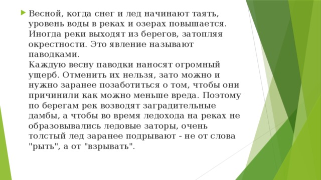 Весной, когда снег и лед начинают таять, уровень воды в реках и озерах повышается. Иногда реки выходят из берегов, затопляя окрестности. Это явление называют паводками.  Каждую весну паводки наносят огромный ущерб. Отменить их нельзя, зато можно и нужно заранее позаботиться о том, чтобы они причинили как можно меньше вреда. Поэтому по берегам рек возводят заградительные дамбы, а чтобы во время ледохода на реках не образовывались ледовые заторы, очень толстый лед заранее подрывают - не от слова 