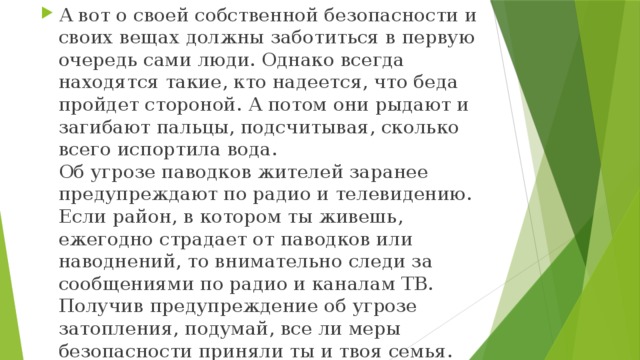 А вот о своей собственной безопасности и своих вещах должны заботиться в первую очередь сами люди. Однако всегда находятся такие, кто надеется, что беда пройдет стороной. А потом они рыдают и загибают пальцы, подсчитывая, сколько всего испортила вода.  Об угрозе паводков жителей заранее предупреждают по радио и телевидению. Если район, в котором ты живешь, ежегодно страдает от паводков или наводнений, то внимательно следи за сообщениями по радио и каналам ТВ. Получив предупреждение об угрозе затопления, подумай, все ли меры безопасности приняли ты и твоя семья. Какие меры? А вот такие: 
