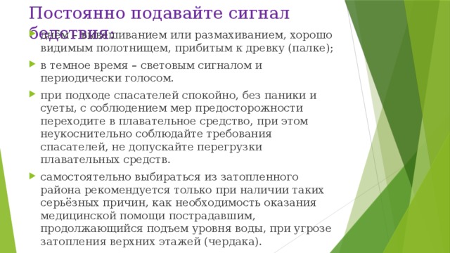 Постоянно подавайте сигнал бедствия: днём – вывешиванием или размахиванием, хорошо видимым полотнищем, прибитым к древку (палке); в темное время – световым сигналом и периодически голосом. при подходе спасателей спокойно, без паники и суеты, с соблюдением мер предосторожности переходите в плавательное средство, при этом неукоснительно соблюдайте требования спасателей, не допускайте перегрузки плавательных средств. самостоятельно выбираться из затопленного района рекомендуется только при наличии таких серьёзных причин, как необходимость оказания медицинской помощи пострадавшим, продолжающийся подъем уровня воды, при угрозе затопления верхних этажей (чердака). 