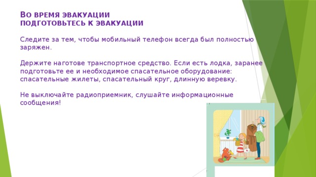  В О ВРЕМЯ ЭВАКУАЦИИ  ПОДГОТОВЬТЕСЬ К ЭВАКУАЦИИ     Следите за тем, чтобы мобильный телефон всегда был полностью заряжен.     Держите наготове транспортное средство. Если есть лодка, заранее подготовьте ее и необходимое спасательное оборудование: спасательные жилеты, спасательный круг, длинную веревку.     Не выключайте радиоприемник, слушайте информационные сообщения!   