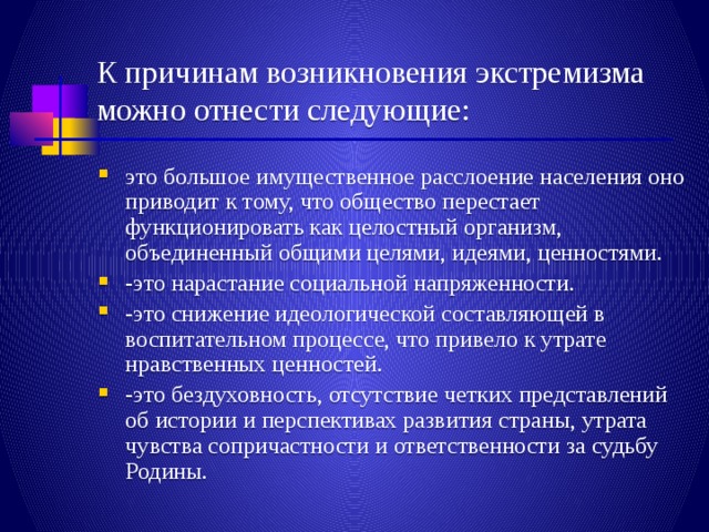 К причинам возникновения экстремизма можно отнести следующие: это большое имущественное расслоение населения оно приводит к тому, что общество перестает функционировать как целостный организм, объединенный общими целями, идеями, ценностями. -это нарастание социальной напряженности. -это снижение идеологической составляющей в воспитательном процессе, что привело к утрате нравственных ценностей. -это бездуховность, отсутствие четких представлений об истории и перспективах развития страны, утрата чувства сопричастности и ответственности за судьбу Родины. 