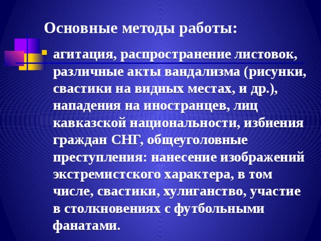 Основные методы работы: агитация, распространение листовок, различные акты вандализма (рисунки, свастики на видных местах, и др.), нападения на иностранцев, лиц кавказской национальности, избиения граждан СНГ, общеуголовные преступления: нанесение изображений экстремистского характера, в том числе, свастики, хулиганство, участие в столкновениях с футбольными фанатами. 