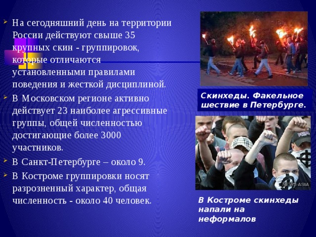 На сегодняшний день на территории России действуют свыше 35 крупных скин - группировок, которые отличаются установленными правилами поведения и жесткой дисциплиной. В Московском регионе активно действует 23 наиболее агрессивные группы, общей численностью достигающие более 3000 участников. В Санкт-Петербурге – около 9. В Костроме группировки носят разрозненный характер, общая численность - около 40 человек. Скинхеды. Факельное шествие в Петербурге. В Костроме скинхеды напали на неформалов 