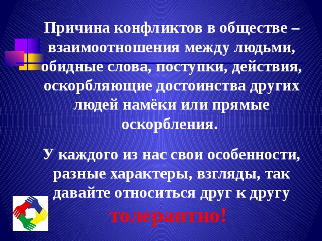 Причина конфликтов в обществе – взаимоотношения между людьми, обидные слова, поступки, действия, оскорбляющие достоинства других людей намёки или прямые оскорбления. У каждого из нас свои особенности, разные характеры, взгляды, так давайте относиться друг к другу толерантно!  
