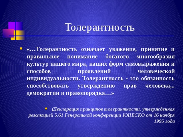 Толерантность «…Толерантность означает уважение, принятие и правильное понимание богатого многообразия культур нашего мира, наших форм самовыражения и способов проявлений человеческой индивидуальности. Толерантность - это обязанность способствовать утверждению прав человека,.. демократии и правопорядка…»  (Декларация принципов толерантности, утвержденная резолюцией 5.61 Генеральной конференции ЮНЕСКО от 16 ноября 1995 года 