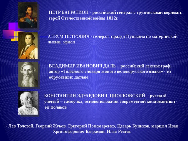 ПЕТР БАГРАТИОН - российский генерал с грузинскими корнями, герой Отечественной войны 1812г. АБРАМ ПЕТРОВИЧ - генерал, прадед Пушкина по материнской линии, эфиоп ВЛАДИМИР ИВАНОВИЧ ДАЛЬ – российский лексикограф, автор «Толкового словаря живого великорусского языка» - из обрусевших датчан КОНСТАНТИН ЭДУАРДОВИЧ ЦИОЛКОВСКИЙ – русский ученый – самоучка, основоположник современной космонавтики - из поляков - Лев Толстой, Георгий Жуков, Григорий Пономаренко, Цезарь Куников, маршал Иван Христофорович Баграмян. Илья Репин. 