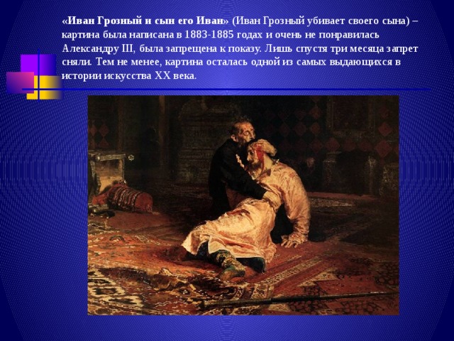 «Иван Грозный и сын его Иван»  (Иван Грозный убивает своего сына) – картина была написана в 1883-1885 годах и очень не понравилась Александру III, была запрещена к показу. Лишь спустя три месяца запрет сняли. Тем не менее, картина осталась одной из самых выдающихся в истории искусства XX века. 