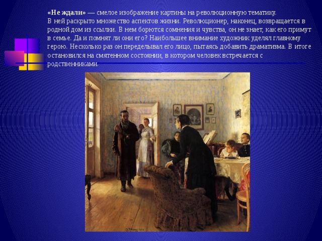 «Не ждали» — смелое изображение картины на революционную тематику.  В ней раскрыто множество аспектов жизни. Революционер, наконец, возвращается в родной дом из ссылки. В нем борются сомнения и чувства, он не знает, как его примут в семье. Да и помнят ли они его? Наибольшее внимание художник уделял главному герою. Несколько раз он переделывал его лицо, пытаясь добавить драматизма. В итоге остановился на смятенном состоянии, в котором человек встречается с родственниками. 