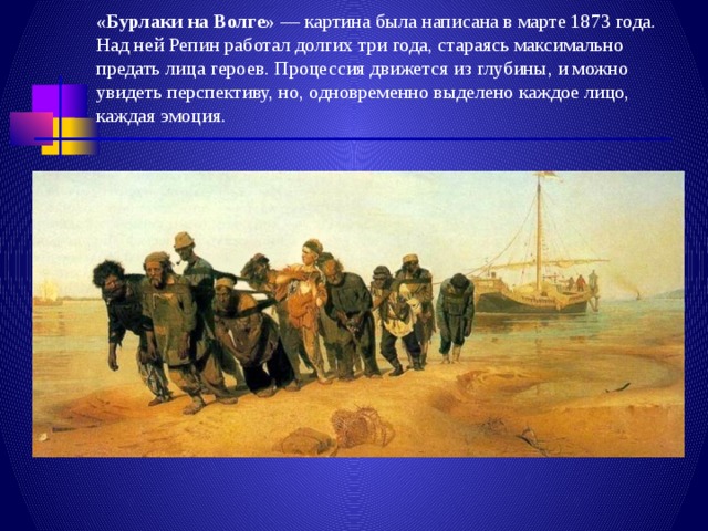 «Бурлаки на Волге»  — картина была написана в марте 1873 года. Над ней Репин работал долгих три года, стараясь максимально предать лица героев. Процессия движется из глубины, и можно увидеть перспективу, но, одновременно выделено каждое лицо, каждая эмоция. 