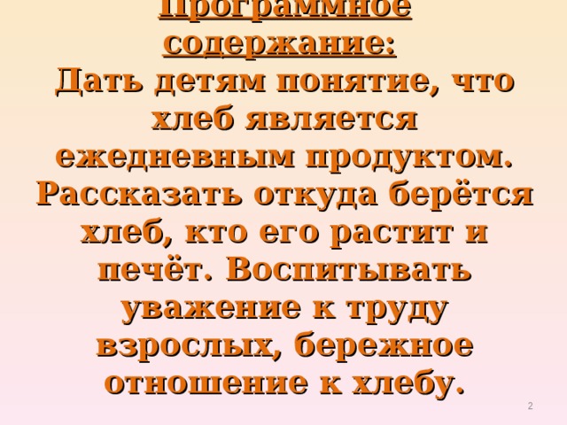 Программное содержание:    Дать детям понятие, что хлеб является ежедневным продуктом. Рассказать откуда берётся хлеб, кто его растит и печёт. Воспитывать уважение к труду взрослых, бережное отношение к хлебу.    