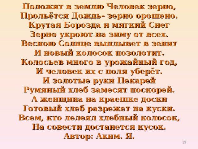 Положит в землю Человек зерно,  Прольётся Дождь- зерно орошено.  Крутая Борозда и мягкий Снег  Зерно укроют на зиму от всех.  Весною Солнце выплывет в зенит  И новый колосок позолотит.  Колосьев много в урожайный год,  И человек их с поля уберёт.  И золотые руки Пекарей  Румяный хлеб замесят поскорей.  А женщина на краешке доски  Готовый хлеб разрежет на куски.  Всем, кто лелеял хлебный колосок,  На совести достанется кусок.  Автор: Аким. Я.  