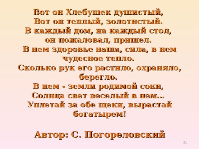 Вот он Хлебушек душистый,   Вот он теплый, золотистый.   В каждый дом, на каждый стол,   он пожаловал, пришел.   В нем здоровье наша, сила, в нем чудесное тепло.   Сколько рук его растило, охраняло, берегло.   В нем - земли родимой соки,   Солнца свет веселый в нем...   Уплетай за обе щеки, вырастай богатырем!   Автор: С. Погореловский  