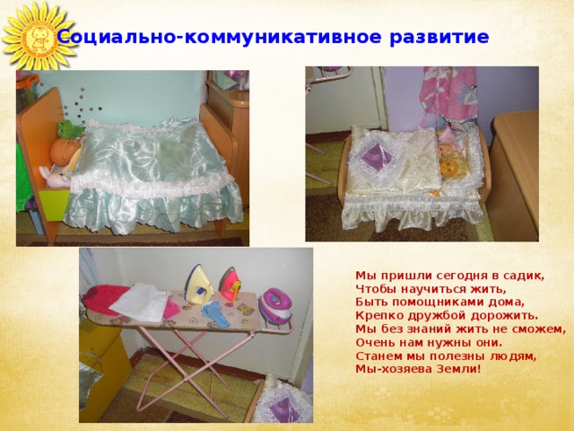 Социально-коммуникативное развитие Мы пришли сегодня в садик,  Чтобы научиться жить,  Быть помощниками дома,  Крепко дружбой дорожить.  Мы без знаний жить не сможем,  Очень нам нужны они.  Станем мы полезны людям,  Мы-хозяева Земли! 
