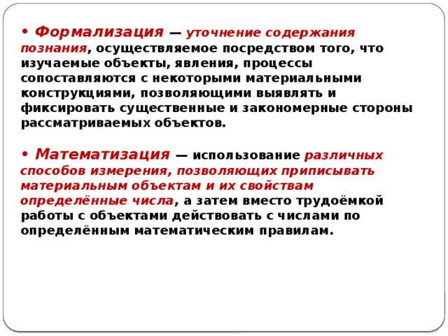 • Формализация — уточнение содержания познания , осуществляемое посредством того, что изучаемые объекты, явления, процессы сопоставляются с некоторыми материальными конструкциями, позволяющими выявлять и фиксировать существенные и закономерные стороны рассматриваемых объектов.  • Математизация — использование различных способов измерения, позволяющих приписывать материальным объектам и их свойствам определённые числа , а затем вместо трудоёмкой работы с объектами действовать с числами по определённым математическим правилам. 