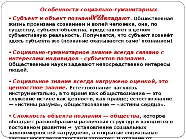 Особенности социально-гуманитарных наук • Субъект и объект познания совпадают . Общественная жизнь пронизана сознанием и волей человека, она, по существу, субъект-объектна, представляет в целом субъективную реальность. Получается, что субъект познаёт здесь субъекта же (познание оказывается само' познанием)  • Социально-гуманитарное знание всегда связано с интересами индивидов - субъектов познания . Общественные науки задевают непосредственно интересы людей.  • Социальное знание всегда нагружено оценкой, это ценностное знание. Естествознание насквозь инструментально, в то время как обществознание — это служение истине как ценности, как правде; естествознание — «истины разума», обществознание — «истины сердца».  • Сложность объекта познания — общества , которое обладает разнообразием различных структур и находится в постоянном развитии → установление социальных закономерностей затруднено, а открытые социальные законы носят вероятностный характер. В отличие от естествознания в обществознании невозможны (или очень ограничены) предсказания. 