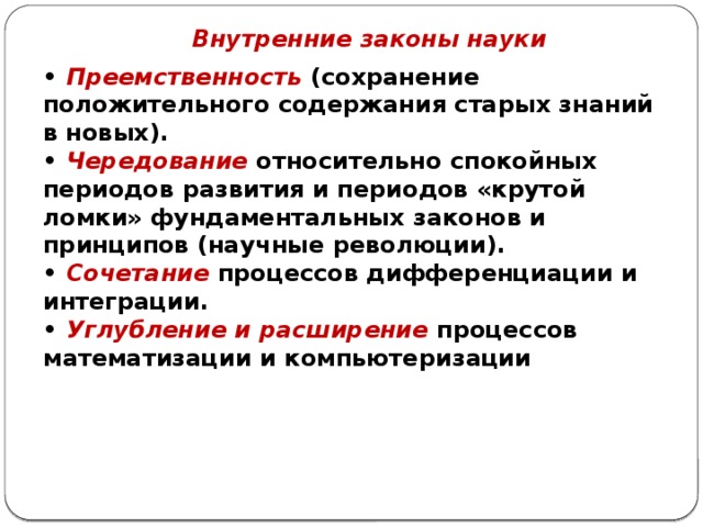 Внутренние законы науки • Преемственность (сохранение положительного содержания старых знаний в новых). • Чередование относительно спокойных периодов развития и периодов «крутой ломки» фундаментальных законов и принципов (научные революции). • Сочетание процессов дифференциации и интеграции. • Углубление и расширение процессов математизации и компьютеризации 