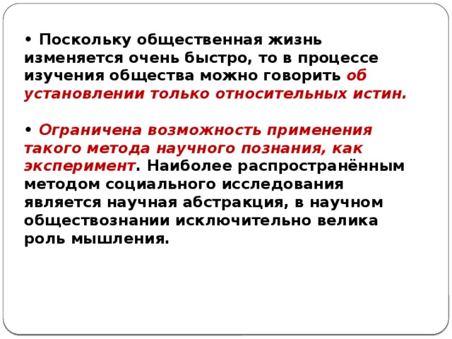 • Поскольку общественная жизнь изменяется очень быстро, то в процессе изучения общества можно говорить об установлении только относительных истин.  • Ограничена возможность применения такого метода научного познания, как эксперимент . Наиболее распространённым методом социального исследования является научная абстракция, в научном обществознании исключительно велика роль мышления. 