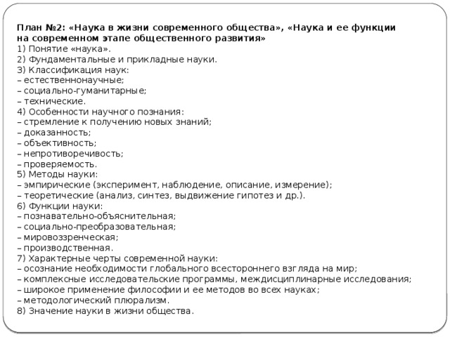 План №2: «Наука в жизни современного общества», «Наука и ее функции на современном этапе общественного развития» 1) Понятие «наука». 2) Фундаментальные и прикладные науки. 3) Классификация наук: –  естественнонаучные; –  социально-гуманитарные; –  технические. 4) Особенности научного познания: –  стремление к получению новых знаний; –  доказанность; –  объективность; –  непротиворечивость; –  проверяемость. 5) Методы науки: –  эмпирические (эксперимент, наблюдение, описание, измерение); –  теоретические (анализ, синтез, выдвижение гипотез и др.). 6) Функции науки: –  познавательно-объяснительная; –  социально-преобразовательная; –  мировоззренческая; –  производственная. 7) Характерные черты современной науки: –  осознание необходимости глобального всестороннего взгляда на мир; –  комплексные исследовательские программы, междисциплинарные исследования; –  широкое применение философии и ее методов во всех науках; –  методологический плюрализм. 8) Значение науки в жизни общества. 
