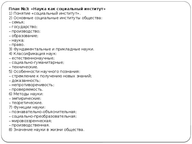 План №3: «Наука как социальный институт» 1) Понятие «социальный институт». 2) Основные социальные институты общества: –  семья; –  государство; –  производство; –  образование; –  наука; –  право. 3) Фундаментальные и прикладные науки. 4) Классификация наук: –  естественнонаучные; –  социально-гуманитарные; –  технические. 5) Особенности научного познания: –  стремление к получению новых знаний; –  доказанность; –  непротиворечивость; –  проверяемость. 6) Методы науки: –  эмпирические; –  теоретические. 7) Функции науки: –  познавательно-объяснительная; –  социально-преобразовательная; –  мировоззренческая; –  производственная. 8) Значение науки в жизни общества. 