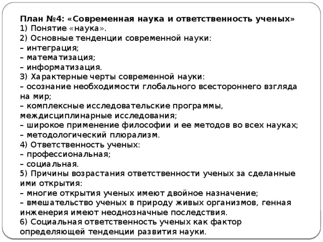 План №4: «Современная наука и ответственность ученых» 1) Понятие «наука». 2) Основные тенденции современной науки: –  интеграция; –  математизация; –  информатизация. 3) Характерные черты современной науки: –  осознание необходимости глобального всестороннего взгляда на мир; –  комплексные исследовательские программы, междисциплинарные исследования; –  широкое применение философии и ее методов во всех науках; –  методологический плюрализм. 4) Ответственность ученых: –  профессиональная; –  социальная. 5) Причины возрастания ответственности ученых за сделанные ими открытия: –  многие открытия ученых имеют двойное назначение; –  вмешательство ученых в природу живых организмов, генная инженерия имеют неоднозначные последствия. 6) Социальная ответственность ученых как фактор определяющей тенденции развития науки. 