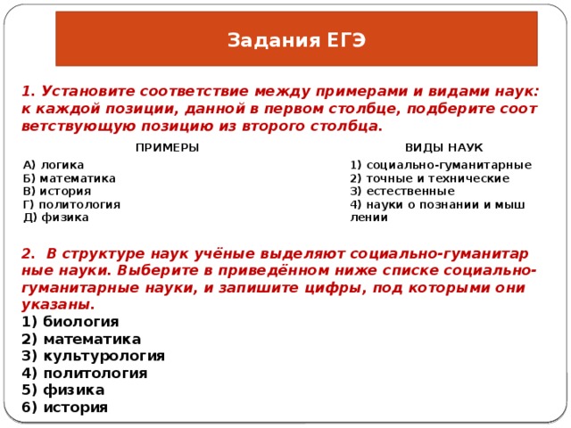 Задания ЕГЭ 1. Уста­но­ви­те со­от­вет­ствие между при­ме­ра­ми и ви­да­ми наук: к каж­дой по­зи­ции, дан­ной в пер­вом столб­це, под­бе­ри­те со­от­вет­ству­ю­щую по­зи­цию из вто­ро­го столб­ца. ПРИ­МЕ­РЫ   А) ло­ги­ка   ВИДЫ НАУК Б) ма­те­ма­ти­ка 1) со­ци­аль­но-гу­ма­ни­тар­ные В) ис­то­рия Г) по­ли­то­ло­гия 2) точ­ные и тех­ни­че­ские Д) фи­зи­ка 3) есте­ствен­ные 4) науки о по­зна­нии и мыш­ле­нии 2. В струк­ту­ре наук учёные вы­де­ля­ют со­ци­аль­но-гу­ма­ни­тар­ные науки. Вы­бе­ри­те в при­ведённом ниже спис­ке со­ци­аль­но-гу­ма­ни­тар­ные науки, и за­пи­ши­те цифры, под ко­то­ры­ми они ука­за­ны. 1) био­ло­гия 2) ма­те­ма­ти­ка 3) куль­ту­ро­ло­гия 4) по­ли­то­ло­гия 5) фи­зи­ка 6) ис­то­рия 
