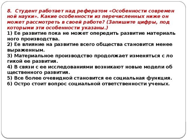 8. Сту­дент ра­бо­та­ет над ре­фе­ра­том «Осо­бен­но­сти со­вре­мен­ной науки». Какие осо­бен­но­сти из пе­ре­чис­лен­ных ниже он может рас­смот­реть в своей ра­бо­те? (За­пи­ши­те цифры, под ко­то­ры­ми эти осо­бен­но­сти ука­за­ны.) 1) Ее раз­ви­тие пока не может опе­ре­дить раз­ви­тие ма­те­ри­аль­но­го про­из­вод­ства. 2) Ее вли­я­ние на раз­ви­тие всего об­ще­ства ста­но­вит­ся менее вы­ра­жен­ным. 3) Ма­те­ри­аль­ное про­из­вод­ство про­дол­жа­ет из­ме­нять­ся с ло­ги­кой ее раз­ви­тия. 4) В связи с ее ис­сле­до­ва­ни­я­ми воз­ни­ка­ют новые мо­де­ли об­ще­ствен­но­го раз­ви­тия. 5) Все более оче­вид­ной ста­но­вит­ся ее со­ци­аль­ная функ­ция. 6) Остро стоит во­прос со­ци­аль­ной от­вет­ствен­но­сти уче­ных. 