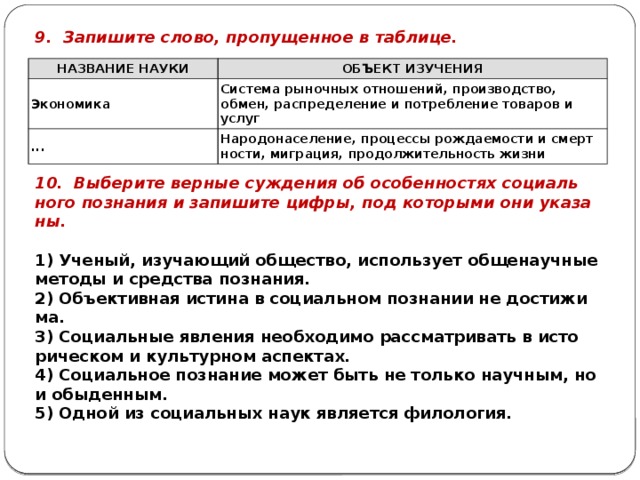 9. За­пи­ши­те слово, про­пу­щен­ное в таб­ли­це. НА­ЗВА­НИЕ НАУКИ ОБЪ­ЕКТ ИЗУ­ЧЕ­НИЯ Эко­но­ми­ка Си­сте­ма ры­ноч­ных от­но­ше­ний, про­из­вод­ство, обмен, рас­пре­де­ле­ние и по­треб­ле­ние то­ва­ров и услуг ... На­ро­до­на­се­ле­ние, про­цес­сы рож­да­е­мо­сти и смерт­но­сти, ми­гра­ция, про­дол­жи­тель­ность жизни 10. Вы­бе­ри­те вер­ные суж­де­ния об осо­бен­но­стях со­ци­аль­но­го по­зна­ния и за­пи­ши­те цифры, под ко­то­ры­ми они ука­за­ны.   1) Уче­ный, изу­ча­ю­щий об­ще­ство, ис­поль­зу­ет об­ще­на­уч­ные ме­то­ды и сред­ства по­зна­ния. 2) Объ­ек­тив­ная ис­ти­на в со­ци­аль­ном по­зна­нии не до­сти­жи­ма. 3) Со­ци­аль­ные яв­ле­ния не­об­хо­ди­мо рас­смат­ри­вать в ис­то­ри­че­ском и куль­тур­ном ас­пек­тах. 4) Со­ци­аль­ное по­зна­ние может быть не толь­ко на­уч­ным, но и обы­ден­ным. 5) Одной из со­ци­аль­ных наук яв­ля­ет­ся фи­ло­ло­гия. 