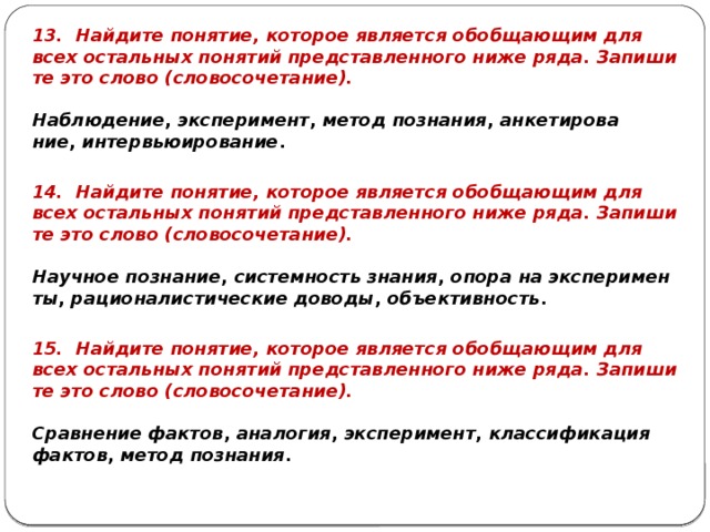 13. Най­ди­те по­ня­тие, ко­то­рое яв­ля­ет­ся обоб­ща­ю­щим для всех осталь­ных по­ня­тий пред­став­лен­но­го ниже ряда. За­пи­ши­те это слово (сло­во­со­че­та­ние).   На­блю­де­ние ,  экс­пе­ри­мент ,  метод по­зна­ния ,  ан­ке­ти­ро­ва­ние ,  ин­тер­вью­и­ро­ва­ние . 14. Най­ди­те по­ня­тие, ко­то­рое яв­ля­ет­ся обоб­ща­ю­щим для всех осталь­ных по­ня­тий пред­став­лен­но­го ниже ряда. За­пи­ши­те это слово (сло­во­со­че­та­ние).   На­уч­ное по­зна­ние ,  си­стем­ность зна­ния ,  опора на экс­пе­ри­мен­ты ,  ра­ци­о­на­ли­сти­че­ские до­во­ды ,  объ­ек­тив­ность . 15. Най­ди­те по­ня­тие, ко­то­рое яв­ля­ет­ся обоб­ща­ю­щим для всех осталь­ных по­ня­тий пред­став­лен­но­го ниже ряда. За­пи­ши­те это слово (сло­во­со­че­та­ние).   Срав­не­ние фак­тов ,  ана­ло­гия ,  экс­пе­ри­мент ,  клас­си­фи­ка­ция фак­тов ,  метод по­зна­ния . 