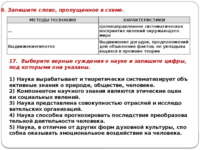 16. За­пи­ши­те слово, про­пу­щен­ное в схеме. МЕ­ТО­ДЫ ПО­ЗНА­НИЯ ХА­РАК­ТЕ­РИ­СТИ­КИ ... Це­ле­на­прав­лен­ное си­сте­ма­ти­че­ское вос­при­я­тие яв­ле­ний окру­жа­ю­ще­го мира Вы­дви­же­ниеги­по­тез Вы­дви­же­ние до­га­док, пред­по­ло­же­ний для объ­яс­не­ния фак­тов, не укла­ды­ва­ю­щих­ся в преж­ние тео­рии 17. Вы­бе­ри­те вер­ные суж­де­ния о науке и за­пи­ши­те цифры, под ко­то­ры­ми они ука­за­ны.   1) Наука вы­ра­ба­ты­ва­ет и тео­ре­ти­че­ски си­сте­ма­ти­зи­ру­ет объ­ек­тив­ные зна­ния о при­ро­де, об­ще­стве, че­ло­ве­ке. 2) Ком­по­нен­том на­уч­но­го зна­ния яв­ля­ют­ся эти­че­ские оцен­ки со­ци­аль­ных яв­ле­ний. 3) Наука пред­став­ле­на со­во­куп­но­стью от­рас­лей и ис­сле­до­ва­тель­ских ор­га­ни­за­ций. 4) Наука спо­соб­на про­гно­зи­ро­вать по­след­ствия пре­об­ра­зо­ва­тель­ной де­я­тель­но­сти че­ло­ве­ка. 5) Наука, в от­ли­чие от дру­гих форм ду­хов­ной куль­ту­ры, спо­соб­на ока­зы­вать эмо­ци­о­наль­ное воз­дей­ствие на че­ло­ве­ка. 