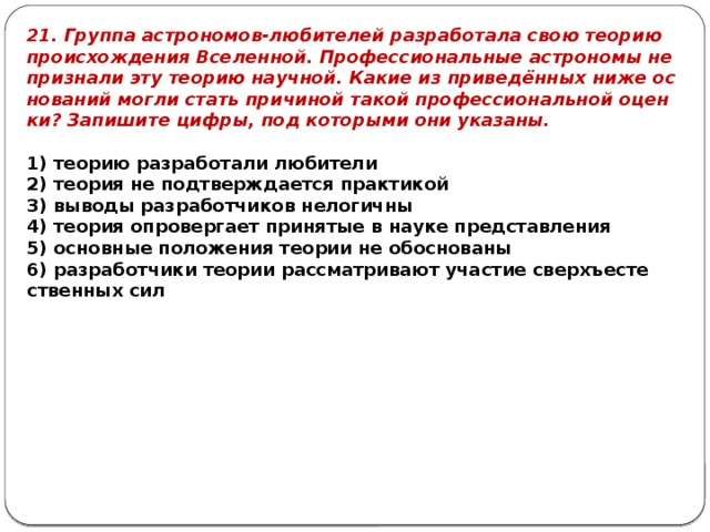 21. Груп­па аст­ро­но­мов-лю­би­те­лей раз­ра­бо­та­ла свою тео­рию про­ис­хож­де­ния Все­лен­ной. Про­фес­си­о­наль­ные аст­ро­но­мы не при­зна­ли эту тео­рию на­уч­ной. Какие из при­ведённых ниже ос­но­ва­ний могли стать при­чи­ной такой про­фес­си­о­наль­ной оцен­ки? За­пи­ши­те цифры, под ко­то­ры­ми они ука­за­ны.  1) тео­рию раз­ра­бо­та­ли лю­би­те­ли 2) тео­рия не под­твер­жда­ет­ся прак­ти­кой 3) вы­во­ды раз­ра­бот­чи­ков не­ло­гич­ны 4) тео­рия опро­вер­га­ет при­ня­тые в науке пред­став­ле­ния 5) ос­нов­ные по­ло­же­ния тео­рии не обос­но­ван­ы 6) раз­ра­бот­чи­ки тео­рии рас­смат­ри­ва­ют уча­стие сверхъ­есте­ствен­ных сил 
