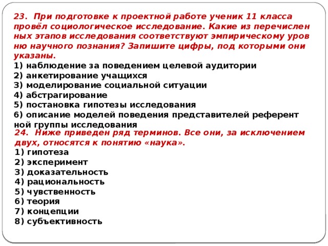 23. При под­го­тов­ке к про­ект­ной ра­бо­те уче­ник 11 клас­са провёл со­цио­ло­ги­че­ское ис­сле­до­ва­ние. Какие из пе­ре­чис­лен­ных эта­пов ис­сле­до­ва­ния со­от­вет­ству­ют эм­пи­ри­че­ско­му уров­ню на­уч­но­го по­зна­ния? За­пи­ши­те цифры, под ко­то­ры­ми они ука­за­ны. 1) на­блю­де­ние за по­ве­де­ни­ем це­ле­вой ауди­то­рии 2) ан­ке­ти­ро­ва­ние уча­щих­ся 3) мо­де­ли­ро­ва­ние со­ци­аль­ной си­ту­а­ции 4) аб­стра­ги­ро­ва­ние 5) по­ста­нов­ка ги­по­те­зы ис­сле­до­ва­ния 6) опи­са­ние мо­де­лей по­ве­де­ния пред­ста­ви­те­лей ре­фе­рент­ной груп­пы ис­сле­до­ва­ния 24. Ниже при­ве­ден ряд тер­ми­нов. Все они, за ис­клю­че­ни­ем двух, от­но­сят­ся к по­ня­тию «наука». 1) ги­по­те­за 2) экс­пе­ри­мент 3) до­ка­за­тель­ность 4) ра­ци­о­наль­ность 5) чув­ствен­ность 6) тео­рия 7) кон­цеп­ции 8) субъ­ек­тив­ность 