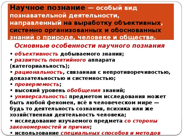 Научное познание — особый вид познавательной деятельности, направленный на выработку объективных , системно организованных и обоснованных знаний о природе, человеке и обществе. Основные особенности научного познания • объективность добываемого знания; • развитость понятийного аппарата (категориальность); • рациональность , связанная с непротиворечивостью, доказательностью и системностью; • проверяемость ; • высокий уровень обобщения знаний; • универсальность : предметом исследования может быть любой феномен, всё в человеческом мире — будь то деятельность сознания, психика или же хозяйственная деятельность человека; • исследование изучаемого предмета со стороны закономерностей и причин ; • использование специальных способов и методов познавательной деятельности. 