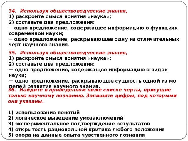 34. Ис­поль­зуя об­ще­ство­вед­че­ские зна­ния, 1) рас­крой­те смысл по­ня­тия «наука»; 2) со­ставь­те два пред­ло­же­ния: − одно пред­ло­же­ние, со­дер­жа­щее ин­фор­ма­цию о функ­ци­ях со­вре­мен­ной науки; − одно пред­ло­же­ние, рас­кры­ва­ю­щее одну из от­ли­чи­тель­ных черт на­уч­но­го зна­ния. 35. Ис­поль­зуя об­ще­ство­вед­че­ские зна­ния, 1) рас­крой­те смысл по­ня­тия «наука»; 2) со­ставь­те два пред­ло­же­ния: — одно пред­ло­же­ние, со­дер­жа­щее ин­фор­ма­цию о видах науки; — одно пред­ло­же­ние, рас­кры­ва­ю­щее сущ­ность одной из мо­де­лей раз­ви­тия на­уч­но­го зна­ния. 36. Най­ди­те в при­ве­ден­ном ниже спис­ке черты, при­су­щие толь­ко на­уч­но­му по­зна­нию. За­пи­ши­те цифры, под ко­то­ры­ми они ука­за­ны.   1) ис­поль­зо­ва­ние по­ня­тий 2) ло­ги­че­ское вы­ве­де­ние умо­за­клю­че­ний 3) экс­пе­ри­мен­таль­ное под­твер­жде­ние ре­зуль­та­тов 4) от­кры­тость ра­ци­о­наль­ной кри­ти­ке лю­бо­го по­ло­же­ния 5) опора на дан­ные опыта чув­ствен­но­го по­зна­ния 