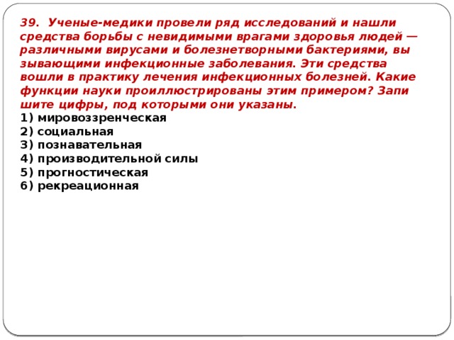 39. Уче­ные-ме­ди­ки про­ве­ли ряд ис­сле­до­ва­ний и нашли сред­ства борь­бы с не­ви­ди­мы­ми вра­га­ми здо­ро­вья людей — раз­лич­ны­ми ви­ру­са­ми и бо­лез­не­твор­ны­ми бак­те­ри­я­ми, вы­зы­ва­ю­щи­ми ин­фек­ци­он­ные за­бо­ле­ва­ния. Эти сред­ства вошли в прак­ти­ку ле­че­ния ин­фек­ци­он­ных бо­лез­ней. Какие функ­ции науки про­ил­лю­стри­ро­ва­ны этим при­ме­ром? За­пи­ши­те цифры, под ко­то­ры­ми они ука­за­ны. 1) ми­ро­воз­зрен­че­ская 2) со­ци­аль­ная 3) по­зна­ва­тель­ная 4) про­из­во­ди­тель­ной силы 5) про­гно­сти­че­ская 6) ре­кре­а­ци­он­ная 