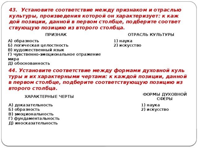 43. Уста­но­ви­те со­от­вет­ствие между при­зна­ком и от­рас­лью куль­ту­ры, про­из­ве­де­ния ко­то­рой он ха­рак­те­ри­зу­ет: к каж­дой по­зи­ции, дан­ной в пер­вом столб­це, под­бе­ри­те со­от­вет­ству­ю­щую по­зи­цию из вто­ро­го столб­ца. ПРИ­ЗНАК   А) об­раз­ность ОТ­РАСЛЬ КУЛЬ­ТУ­РЫ Б) ло­ги­че­ская це­лост­ность   В) ху­до­же­ствен­ный язык 1) наука Г) чув­ствен­но-эмо­ци­о­наль­ное от­ра­же­ние мира 2) ис­кус­ство Д) обос­но­ван­ность 44. Уста­но­ви­те со­от­вет­ствие между фор­ма­ми ду­хов­ной куль­ту­ры и их ха­рак­тер­ны­ми чер­та­ми: к каж­дой по­зи­ции, дан­ной в пер­вом столб­це, под­бе­ри­те со­от­вет­ству­ю­щую по­зи­цию из вто­ро­го столб­ца. ХА­РАК­ТЕР­НЫЕ ЧЕРТЫ А) до­ка­за­тель­ность   ФОРМЫ ДУ­ХОВ­НОЙ Б) об­раз­ность   В) эмо­ци­о­наль­ность 1) наука СФЕРЫ Г) фун­да­мен­таль­ность 2) ис­кус­ство Д) ино­ска­за­тель­ность 