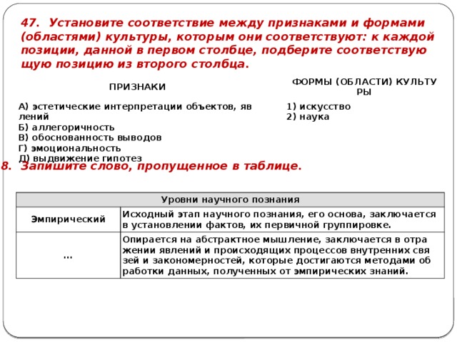 47. Уста­но­ви­те со­от­вет­ствие между при­зна­ка­ми и фор­ма­ми (об­ла­стя­ми) куль­ту­ры, ко­то­рым они со­от­вет­ству­ют: к каж­дой по­зи­ции, дан­ной в пер­вом столб­це, под­бе­ри­те со­от­вет­ству­ю­щую по­зи­цию из вто­ро­го столб­ца. ПРИ­ЗНА­КИ   А) эс­те­ти­че­ские ин­тер­пре­та­ции объ­ек­тов, яв­ле­ний   Б) ал­ле­го­рич­ность ФОРМЫ (ОБ­ЛА­СТИ) КУЛЬ­ТУ­РЫ В) обос­но­ван­ность вы­во­дов 1) ис­кус­ство Г) эмо­ци­о­наль­ность 2) наука Д) вы­дви­же­ние ги­по­тез 48. За­пи­ши­те слово, про­пу­щен­ное в таб­ли­це. Уров­ни на­уч­но­го по­зна­ния Эм­пи­ри­че­ский ... Ис­ход­ный этап на­уч­но­го по­зна­ния, его ос­но­ва, за­клю­ча­ет­ся в уста­нов­ле­нии фак­тов, их пер­вич­ной груп­пи­ров­ке. Опи­ра­ет­ся на аб­стракт­ное мыш­ле­ние, за­клю­ча­ет­ся в от­ра­же­нии яв­ле­ний и про­ис­хо­дя­щих про­цес­сов внут­рен­них свя­зей и за­ко­но­мер­но­стей, ко­то­рые до­сти­га­ют­ся ме­то­да­ми об­ра­бот­ки дан­ных, по­лу­чен­ных от эм­пи­ри­че­ских зна­ний. 