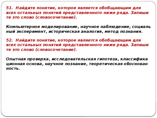 51. Най­ди­те по­ня­тие, ко­то­рое яв­ля­ет­ся обоб­ща­ю­щим для всех осталь­ных по­ня­тий пред­став­лен­но­го ниже ряда. За­пи­ши­те это слово (сло­во­со­че­та­ние).   Ком­пью­тер­ное мо­де­ли­ро­ва­ние ,  на­уч­ное на­блю­де­ние ,  со­ци­аль­ный экс­пе­ри­мент ,  ис­то­ри­че­ская ана­ло­гия ,  метод по­зна­ния . 52. Най­ди­те по­ня­тие, ко­то­рое яв­ля­ет­ся обоб­ща­ю­щим для всех осталь­ных по­ня­тий пред­став­лен­но­го ниже ряда. За­пи­ши­те это слово (сло­во­со­че­та­ние).   Опыт­ная про­вер­ка ,  ис­сле­до­ва­тель­ская ги­по­те­за ,  клас­си­фи­ка­ци­он­ная ос­но­ва ,  на­уч­ное по­зна­ние ,  тео­ре­ти­че­ская обос­но­ван­ность . 