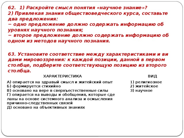62. 1) Рас­крой­те смысл по­ня­тия «на­уч­ное зна­ние»? 2) При­вле­кая зна­ния об­ще­ство­вед­че­ско­го курса, со­ставь­те два пред­ло­же­ния: − одно пред­ло­же­ние долж­но со­дер­жать ин­фор­ма­цию об уров­нях на­уч­но­го по­зна­ния; − вто­рое пред­ло­же­ние долж­но со­дер­жать ин­фор­ма­цию об одном из ме­то­дов на­уч­но­го по­зна­ния. 63. Уста­но­ви­те со­от­вет­ствие между ха­рак­те­ри­сти­ка­ми и ви­да­ми ми­ро­воз­зре­ния: к каж­дой по­зи­ции, дан­ной в пер­вом столб­це, под­бе­ри­те со­от­вет­ству­ю­щую по­зи­цию из вто­ро­го столб­ца. ХА­РАК­ТЕ­РИ­СТИ­КА А) опи­ра­ет­ся на здра­вый смысл и жи­тей­ский опыт   ВИД Б) фор­ми­ру­ет­ся сти­хий­но   В) ос­но­ва­но на вере в сверхъ­есте­ствен­ные силы 1) ре­ли­ги­оз­ное Г) опи­ра­ет­ся на вы­во­ды и обоб­ще­ния, ко­то­рые сде­ла­ны на ос­но­ве си­стем­но­го ана­ли­за и осмыс­ле­ния при­чин­но-след­ствен­ных свя­зей 2) жи­тей­ское Д) ос­но­ва­но на объ­ек­тив­ных зна­ни­ях 3) на­уч­ное 