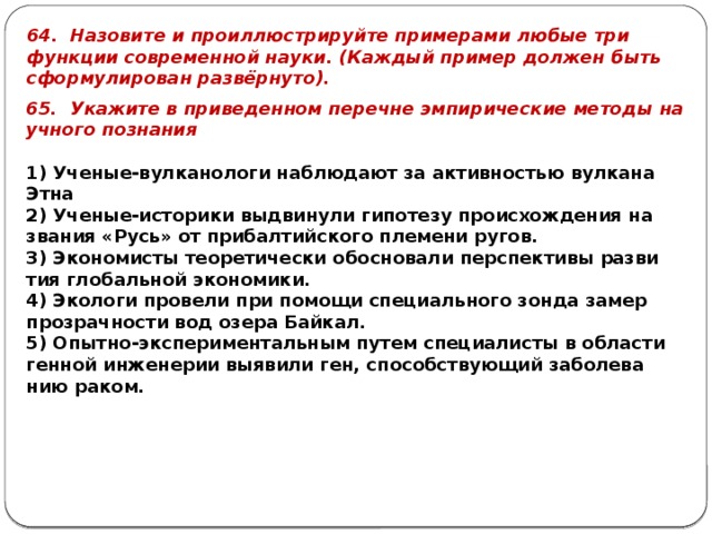 64. На­зо­ви­те и про­ил­лю­стри­руй­те при­ме­ра­ми любые три функ­ции со­вре­мен­ной науки. (Каж­дый при­мер дол­жен быть сфор­му­ли­ро­ван развёрнуто). 65. Ука­жи­те в при­ве­ден­ном пе­реч­не эм­пи­ри­че­ские ме­то­ды на­уч­но­го по­зна­ния   1) Уче­ные-вул­ка­но­ло­ги на­блю­да­ют за ак­тив­но­стью вул­ка­на Этна 2) Уче­ные-ис­то­ри­ки вы­дви­ну­ли ги­по­те­зу про­ис­хож­де­ния на­зва­ния «Русь» от при­бал­тий­ско­го пле­ме­ни ругов. 3) Эко­но­ми­сты тео­ре­ти­че­ски обос­но­ва­ли пер­спек­ти­вы раз­ви­тия гло­баль­ной эко­но­ми­ки. 4) Эко­ло­ги про­ве­ли при по­мо­щи спе­ци­аль­но­го зонда замер про­зрач­но­сти вод озера Бай­кал. 5) Опыт­но-экс­пе­ри­мен­таль­ным путем спе­ци­а­ли­сты в об­ла­сти ген­ной ин­же­не­рии вы­яви­ли ген, спо­соб­ству­ю­щий за­бо­ле­ва­нию раком. 