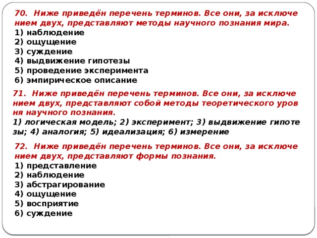 70. Ниже при­ведён пе­ре­чень тер­ми­нов. Все они, за ис­клю­че­ни­ем двух, пред­став­ля­ют ме­то­ды на­уч­но­го по­зна­ния мира. 1) на­блю­де­ние 2) ощу­ще­ние 3) суж­де­ние 4) вы­дви­же­ние ги­по­те­зы 5) про­ве­де­ние экс­пе­ри­мен­та 6) эм­пи­ри­че­ское опи­са­ние 71. Ниже при­ведён пе­ре­чень тер­ми­нов. Все они, за ис­клю­че­ни­ем двух, пред­став­ля­ют собой ме­то­ды тео­ре­ти­че­ско­го уров­ня на­уч­но­го по­зна­ния. 1) ло­ги­че­ская мо­дель; 2) экс­пе­ри­мент; 3) вы­дви­же­ние ги­по­те­зы; 4) ана­ло­гия; 5) иде­а­ли­за­ция; 6) из­ме­ре­ние 72. Ниже при­ведён пе­ре­чень тер­ми­нов. Все они, за ис­клю­че­ни­ем двух, пред­став­ля­ют формы по­зна­ния. 1) пред­став­ле­ние 2) на­блю­де­ние 3) аб­стра­ги­ро­ва­ние 4) ощу­ще­ние 5) вос­при­я­тие 6) суж­де­ние 