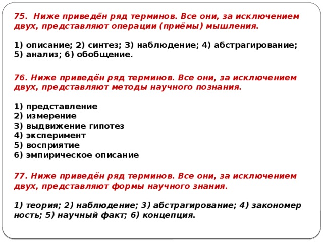 75. Ниже при­ведён ряд тер­ми­нов. Все они, за ис­клю­че­ни­ем двух, пред­став­ля­ют опе­ра­ции (приёмы) мыш­ле­ния.   1) опи­са­ние; 2) син­тез; 3) на­блю­де­ние; 4) аб­стра­ги­ро­ва­ние; 5) ана­лиз; 6) обоб­ще­ние. 76. Ниже при­ведён ряд тер­ми­нов. Все они, за ис­клю­че­ни­ем двух, пред­став­ля­ют ме­то­ды на­уч­но­го по­зна­ния.   1) пред­став­ле­ние 2) из­ме­ре­ние 3) вы­дви­же­ние ги­по­тез 4) экс­пе­ри­мент 5) вос­при­я­тие 6) эм­пи­ри­че­ское опи­са­ние 77. Ниже при­ведён ряд тер­ми­нов. Все они, за ис­клю­че­ни­ем двух, пред­став­ля­ют формы на­уч­но­го зна­ния.   1) тео­рия; 2) на­блю­де­ние; 3) аб­стра­ги­ро­ва­ние; 4) за­ко­но­мер­ность; 5) на­уч­ный факт; 6) кон­цеп­ция. 