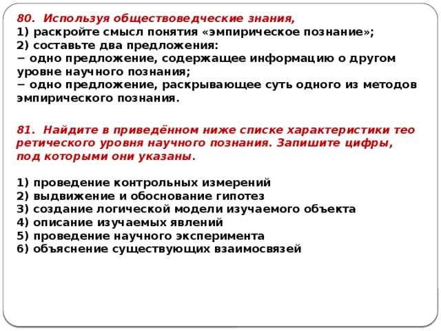 80. Ис­поль­зуя об­ще­ство­вед­че­ские зна­ния, 1) рас­крой­те смысл по­ня­тия «эм­пи­ри­че­ское по­зна­ние»; 2) со­ставь­те два пред­ло­же­ния: − одно пред­ло­же­ние, со­дер­жа­щее ин­фор­ма­цию о дру­гом уров­не на­уч­но­го по­зна­ния; − одно пред­ло­же­ние, рас­кры­ва­ю­щее суть од­но­го из ме­то­дов эм­пи­ри­че­ско­го по­зна­ния. 81. Най­ди­те в при­ведённом ниже спис­ке ха­рак­те­ри­сти­ки тео­ре­ти­че­ско­го уров­ня на­уч­но­го по­зна­ния. За­пи­ши­те цифры, под ко­то­ры­ми они ука­за­ны.   1) про­ве­де­ние кон­троль­ных из­ме­ре­ний 2) вы­дви­же­ние и обос­но­ва­ние ги­по­тез 3) со­зда­ние ло­ги­че­ской мо­де­ли изу­ча­е­мо­го объ­ек­та 4) опи­са­ние изу­ча­е­мых яв­ле­ний 5) про­ве­де­ние на­уч­но­го экс­пе­ри­мен­та 6) объ­яс­не­ние су­ще­ству­ю­щих вза­и­мо­свя­зей 