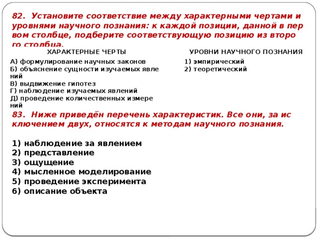 82. Уста­но­ви­те со­от­вет­ствие между ха­рак­тер­ны­ми чер­та­ми и уров­ня­ми на­уч­но­го по­зна­ния: к каж­дой по­зи­ции, дан­ной в пер­вом столб­це, под­бе­ри­те со­от­вет­ству­ю­щую по­зи­цию из вто­ро­го столб­ца. ХА­РАК­ТЕР­НЫЕ ЧЕРТЫ   A) фор­му­ли­ро­ва­ние на­уч­ных за­ко­нов   УРОВ­НИ НА­УЧ­НО­ГО ПО­ЗНА­НИЯ Б) объ­яс­не­ние сущ­но­сти изу­ча­е­мых яв­ле­ний 1) эм­пи­ри­че­ский B) вы­дви­же­ние ги­по­тез Г) на­блю­де­ние изу­ча­е­мых яв­ле­ний 2) тео­ре­ти­че­ский Д) про­ве­де­ние ко­ли­че­ствен­ных из­ме­ре­ний 83. Ниже при­ведён пе­ре­чень ха­рак­те­ри­стик. Все они, за ис­клю­че­ни­ем двух, от­но­сят­ся к ме­то­дам на­уч­но­го по­зна­ния.   1) на­блю­де­ние за яв­ле­ни­ем 2) пред­став­ле­ние 3) ощу­ще­ние 4) мыс­лен­ное мо­де­ли­ро­ва­ние 5) про­ве­де­ние экс­пе­ри­мен­та 6) опи­са­ние объ­ек­та 