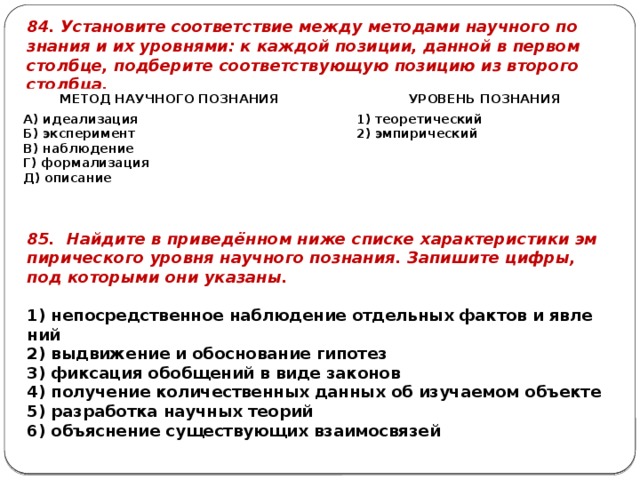 84. Уста­но­ви­те со­от­вет­ствие между ме­то­да­ми на­уч­но­го по­зна­ния и их уров­ня­ми: к каж­дой по­зи­ции, дан­ной в пер­вом столб­це, под­бе­ри­те со­от­вет­ству­ю­щую по­зи­цию из вто­ро­го столб­ца. МЕТОД НА­УЧ­НО­ГО ПО­ЗНА­НИЯ   А) иде­а­ли­за­ция   УРО­ВЕНЬ ПО­ЗНА­НИЯ Б) экс­пе­ри­мент 1) тео­ре­ти­че­ский В) на­блю­де­ние Г) фор­ма­ли­за­ция 2) эм­пи­ри­че­ский Д) опи­са­ние 85. Най­ди­те в при­ведённом ниже спис­ке ха­рак­те­ри­сти­ки эм­пи­ри­че­ско­го уров­ня на­уч­но­го по­зна­ния. За­пи­ши­те цифры, под ко­то­ры­ми они ука­за­ны.   1) не­по­сред­ствен­ное на­блю­де­ние от­дель­ных фак­тов и яв­ле­ний 2) вы­дви­же­ние и обос­но­ва­ние ги­по­тез 3) фик­са­ция обоб­ще­ний в виде за­ко­нов 4) по­лу­че­ние ко­ли­че­ствен­ных дан­ных об изу­ча­е­мом объ­ек­те 5) раз­ра­бот­ка на­уч­ных тео­рий 6) объ­яс­не­ние су­ще­ству­ю­щих вза­и­мо­свя­зей 